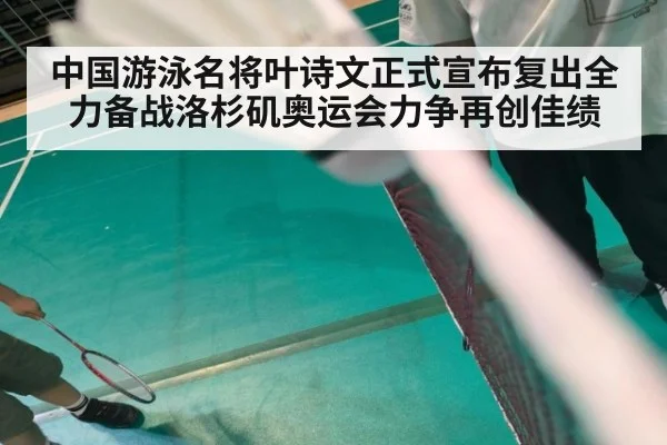 中国游泳名将叶诗文正式宣布复出全力备战洛杉矶奥运会力争再创佳绩